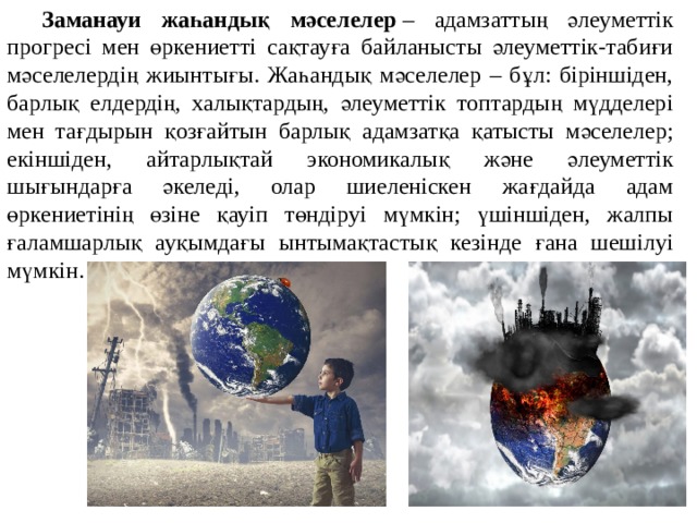  Заманауи жаһандық мәселелер  – адамзаттың әлеуметтік прогресі мен өркениетті сақтауға байланысты әлеуметтік-табиғи мәселелердің жиынтығы. Жаһандық мәселелер – бұл: біріншіден, барлық елдердің, халықтардың, әлеуметтік топтардың мүдделері мен тағдырын қозғайтын барлық адамзатқа қатысты мәселелер; екіншіден, айтарлықтай экономикалық және әлеуметтік шығындарға әкеледі, олар шиеленіскен жағдайда адам өркениетінің өзіне қауіп төндіруі мүмкін; үшіншіден, жалпы ғаламшарлық ауқымдағы ынтымақтастық кезінде ғана шешілуі мүмкін. 