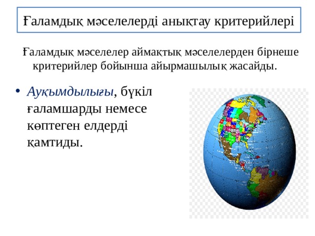Ғаламдық мәселелерді анықтау критерийлері Ғаламдық мәселелер аймақтық мәселелерден бірнеше критерийлер бойынша айырмашылық жасайды. Ауқымдылығы , бүкіл ғаламшарды немесе көптеген елдерді қамтиды. 