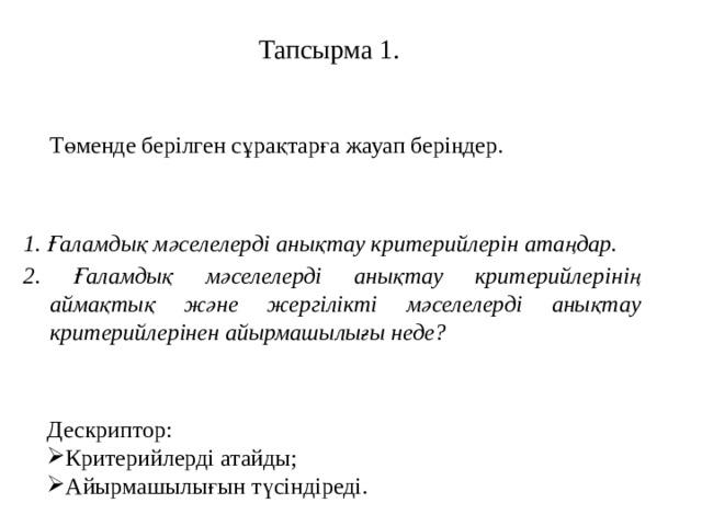 Тапсырма 1.  Төменде берілген сұрақтарға жауап беріңдер. 1. Ғаламдық мәселелерді анықтау критерийлерін атаңдар. 2. Ғаламдық мәселелерді анықтау критерийлерінің аймақтық және жергілікті мәселелерді анықтау критерийлерінен айырмашылығы неде? Дескриптор: Критерийлерді атайды; Айырмашылығын түсіндіреді. 