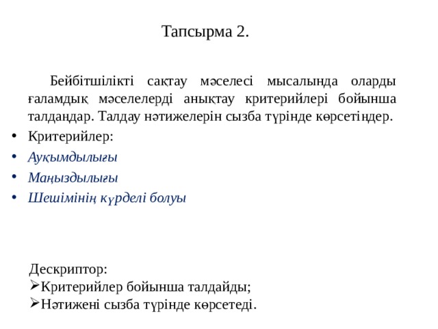 Тапсырма 2.   Бейбітшілікті сақтау мәселесі мысалында оларды ғаламдық мәселелерді анықтау критерийлері бойынша талдаңдар. Талдау нәтижелерін сызба түрінде көрсетіңдер. Критерийлер: Ауқымдылығы Маңыздылығы Шешімінің күрделі болуы Дескриптор: Критерийлер бойынша талдайды; Нәтижені сызба түрінде көрсетеді. 