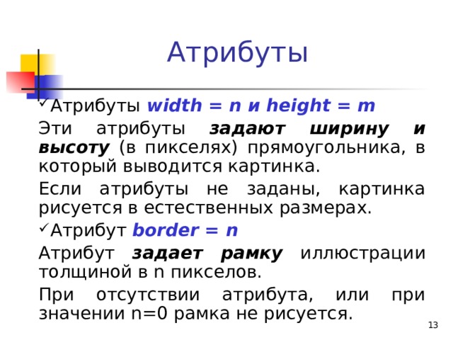 Атрибуты Атрибуты  width = n и height = m Эти атрибуты задают ширину и высоту (в пикселях) прямоугольника, в который выводится картинка. Если атрибуты не заданы, картинка рисуется в естественных размерах. Атрибут border = n Атрибут задает рамку иллюстрации толщиной в n пикселов. При отсутствии атрибута, или при значении n=0 рамка не рисуется.  