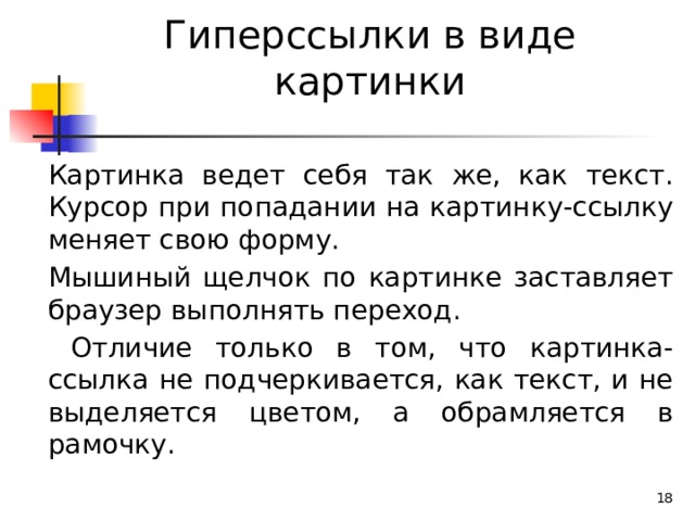 Гиперссылки в виде картинки Картинка ведет себя так же, как текст. Курсор при попадании на картинку-ссылку меняет свою форму. Мышиный щелчок по картинке заставляет браузер выполнять переход.  Отличие только в том, что картинка-ссылка не подчеркивается, как текст, и не выделяется цветом, а обрамляется в рамочку.  