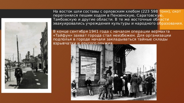 На восток шли составы с орловским хлебом (223 598 тонн), скот перегонялся пешим ходом в Пензенскую, Саратовскую, Тамбовскую и другие области. В те же восточные области эвакуировались учреждения культуры и народного образования.   В конце сентября 1941 года с началом операции вермахта «Тайфун» захват города стал неизбежен. Для организации подполья в городе начали закладываться тайные склады взрывчатки и другого оружия.   