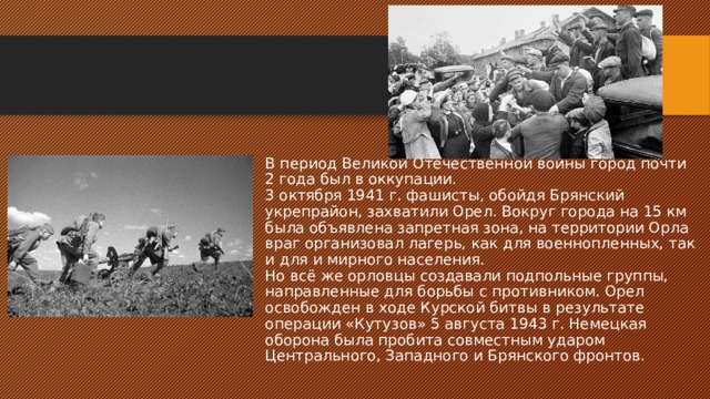 В период Великой Отечественной войны город почти 2 года был в оккупации.  3 октября 1941 г. фашисты, обойдя Брянский укрепрайон, захватили Орел. Вокруг города на 15 км была объявлена запретная зона, на территории Орла враг организовал лагерь, как для военнопленных, так и для и мирного населения.  Но всё же орловцы создавали подпольные группы, направленные для борьбы с противником. Орел освобожден в ходе Курской битвы в результате операции «Кутузов» 5 августа 1943 г. Немецкая оборона была пробита совместным ударом Центрального, Западного и Брянского фронтов. 
