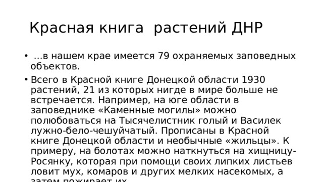  Красная книга растений ДНР  ...в нашем крае имеется 79 охраняемых заповедных объектов. Всего в Красной книге Донецкой области 1930 растений, 21 из которых нигде в мире больше не встречается. Например, на юге области в заповеднике «Каменные могилы» можно полюбоваться на Тысячелистник голый и Василек лужно-бело-чешуйчатый. Прописаны в Красной книге Донецкой области и необычные «жильцы». К примеру, на болотах можно наткнуться на хищницу-Росянку, которая при помощи своих липких листьев ловит мух, комаров и других мелких насекомых, а затем пожирает их. 