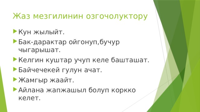 Жаз мезгилинин озгочолуктору Кун жылыйт. Бак-дарактар ойгонуп,бучур чыгарышат. Келгин куштар учуп келе башташат. Байчечекей гулун ачат. Жамгыр жаайт. Айлана жапжашыл болуп коркко келет. 