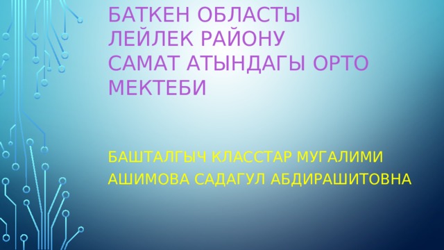 Баткен областы  Лейлек району  Самат атындагы орто мектеби   Башталгыч класстар мугалими Ашимова Садагул Абдирашитовна 