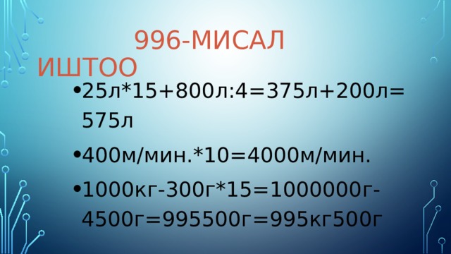 996-мисал иштоо 25л*15+800л:4=375л+200л=575л 400м/мин.*10=4000м/мин. 1000кг-300г*15=1000000г-4500г=995500г=995кг500г 