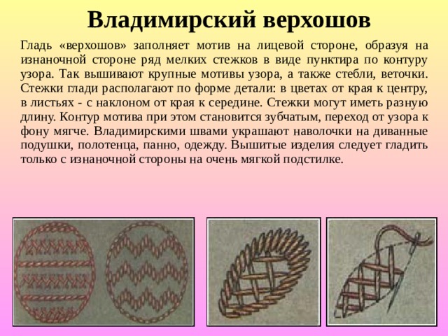 Владимирский верхошов Гладь «верхошов» заполняет мотив на лицевой стороне, образуя на изнаночной стороне ряд мелких стежков в виде пунктира по контуру узора. Так вышивают крупные мотивы узора, а также стебли, веточки. Стежки глади располагают по форме детали: в цветах от края к центру, в листьях - с наклоном от края к середине. Стежки могут иметь разную длину. Контур мотива при этом становится зубчатым, переход от узора к фону мягче. Владимирскими швами украшают наволочки на диванные подушки, полотенца, панно, одежду. Вышитые изделия следует гладить только с изнаночной стороны на очень мягкой подстилке. 