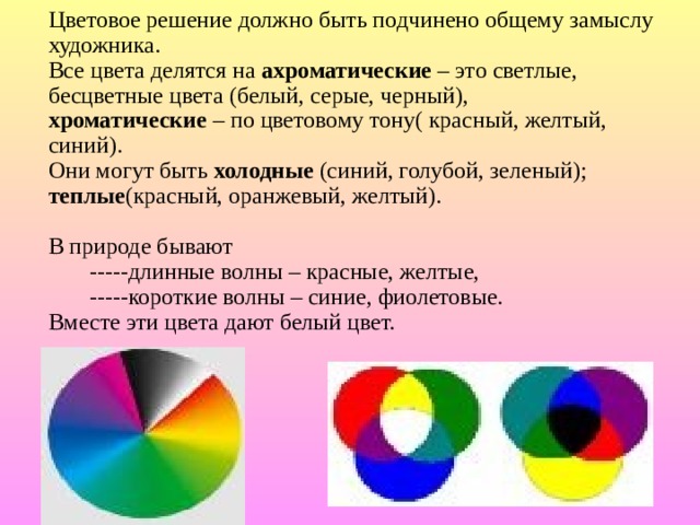 Цветовое решение должно быть подчинено общему замыслу художника.  Все цвета делятся на ахроматические – это светлые, бесцветные цвета (белый, серые, черный),  хроматические – по цветовому тону( красный, желтый, синий).  Они могут быть холодные (синий, голубой, зеленый);  теплые (красный, оранжевый, желтый).   В природе бывают  -----длинные волны – красные, желтые,  -----короткие волны – синие, фиолетовые.  Вместе эти цвета дают белый цвет. 