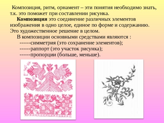  Композиция, ритм, орнамент – эти понятия необходимо знать, т.к. это поможет при составлении рисунка.   Композиция это соединение различных элементов изображения в одно целое, единое по форме и содержанию. Это художественное решение в целом.  В композиции основными средствами являются :  ------симметрия (это сохранение элементов);  ------раппорт (это участок рисунка);  ------пропорции (больше, меньше). 