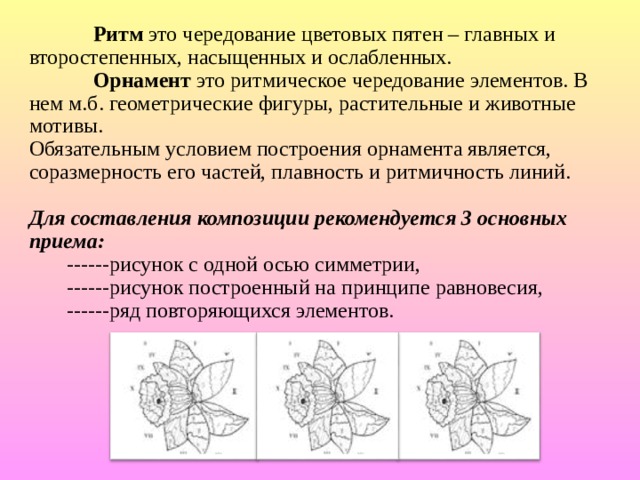   Ритм это чередование цветовых пятен – главных и второстепенных, насыщенных и ослабленных.    Орнамент это ритмическое чередование элементов. В нем м.б. геометрические фигуры, растительные и животные мотивы.  Обязательным условием построения орнамента является, соразмерность его частей, плавность и ритмичность линий.   Для составления композиции рекомендуется 3 основных приема:  ------рисунок с одной осью симметрии,  ------рисунок построенный на принципе равновесия,  ------ряд повторяющихся элементов. 