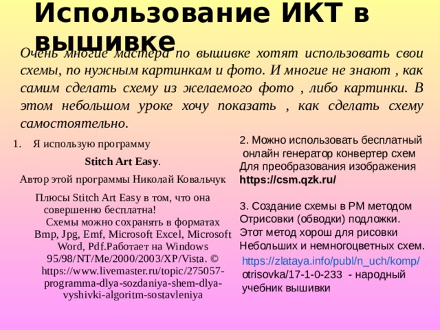 Использование ИКТ в вышивке Очень многие мастера по вышивке хотят использовать свои схемы, по нужным картинкам и фото. И многие не знают , как самим сделать схему из желаемого фото , либо картинки. В этом небольшом уроке хочу показать , как сделать схему самостоятельно. 2. Можно использовать бесплатный  онлайн генератор конвертер схем Для преобразования изображения https://csm.qzk.ru/ Я использую программу Stitch Art Easy . Автор этой программы Николай Ковальчук Плюсы Stitch Art Easy в том, что она совершенно бесплатна! Схемы можно сохранять в форматах Bmp, Jpg, Emf, Microsoft Excel, Microsoft Word, Pdf.Работает на Windows 95/98/NT/Me/2000/2003/XP/Vista. © https://www.livemaster.ru/topic/275057-programma-dlya-sozdaniya-shem-dlya-vyshivki-algoritm-sostavleniya 3. Создание схемы в РМ методом Отрисовки (обводки) подложки. Этот метод хорош для рисовки Небольших и немногоцветных схем. https://zlataya.info/publ/n_uch/komp/ otrisovka/17-1-0-233 - народный учебник вышивки 