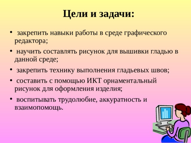 Цели и задачи:  закрепить навыки работы в среде графического редактора;  научить составлять рисунок для вышивки гладью в данной среде;  закрепить технику выполнения гладьевых швов;  составить с помощью ИКТ орнаментальный рисунок для оформления изделия;  воспитывать трудолюбие, аккуратность и взаимопомощь. 