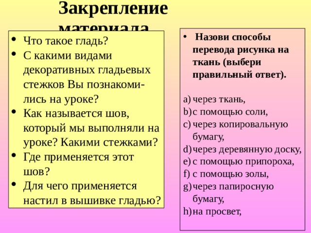 Закрепление материала .  Назови способы перевода рисунка на ткань (выбери правильный ответ).   через ткань, с помощью соли, через копировальную бумагу, через деревянную доску, с помощью припороха, с помощью золы, через папиросную бумагу, на просвет, Что такое гладь? С какими видами декоративных гладьевых стежков Вы познакоми-лись на уроке? Как называется шов, который мы выполняли на уроке? Какими стежками? Где применяется этот шов? Для чего применяется настил в вышивке гладью? 