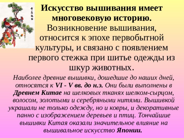 Искусство вышивания имеет многовековую историю. Возникновение вышивания, относится к эпохе первобытной культуры, и связано с появлением первого стежка при шитье одежды из шкур животных . Наиболее древние вышивки, дошедшие до наших дней, относятся к VI - V вв. до н.э. Они были выполнены в Древнем Китае на шелковых тканях шелком-сырцом, волосом, золотыми и серебряными нитями. Вышивкой украшали не только одежду, но и ковры, и декоративные панно с изображением деревьев и птиц. Тончайшие вышивки Китая оказали значительное влияние на вышивальное искусство Японии.  