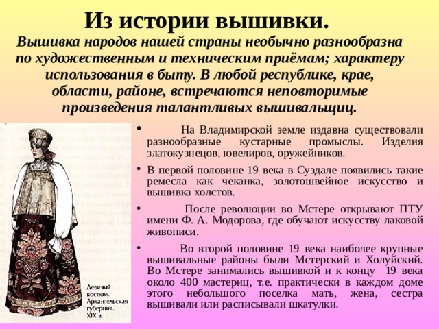       Из истории вышивки.  Вышивка народов нашей страны необычно разнообразна по художественным и техническим приёмам; характеру использования в быту. В любой республике, крае, области, районе, встречаются неповторимые произведения талантливых вышивальщиц.  На Владимирской земле издавна существовали разнообразные кустарные промыслы. Изделия златокузнецов, ювелиров, оружейников. В первой половине 19 века в Суздале появились такие ремесла как чеканка, золотошвейное искусство и вышивка холстов.  После революции во Мстере открывают ПТУ имени Ф. А. Модорова, где обучают искусству лаковой живописи.  Во второй половине 19 века наиболее крупные вышивальные районы были Мстерский и Холуйский. Во Мстере занимались вышивкой и к концу 19 века около 400 мастериц, т.е. практически в каждом доме этого небольшого поселка мать, жена, сестра вышивали или расписывали шкатулки. 