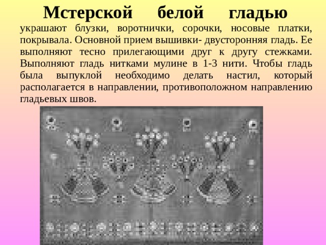  Мстерской белой гладью  украшают блузки, воротнички, сорочки, носовые платки, покрывала. Основной прием вышивки- двусторонняя гладь. Ее выполняют тесно прилегающими друг к другу стежками. Выполняют гладь нитками мулине в 1-3 нити. Чтобы гладь была выпуклой необходимо делать настил, который располагается в направлении, противоположном направлению гладьевых швов. 