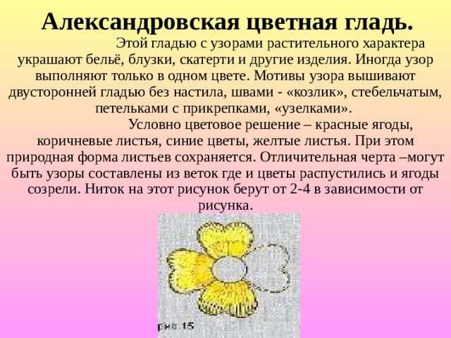  Александровская цветная гладь.    Этой гладью с узорами растительного характера украшают бельё, блузки, скатерти и другие изделия. Иногда узор выполняют только в одном цвете. Мотивы узора вышивают двусторонней гладью без настила, швами - «козлик», стебельчатым, петельками с прикрепками, «узелками».    Условно цветовое решение – красные ягоды, коричневые листья, синие цветы, желтые листья. При этом природная форма листьев сохраняется. Отличительная черта –могут быть узоры составлены из веток где и цветы распустились и ягоды созрели. Ниток на этот рисунок берут от 2-4 в зависимости от рисунка. 