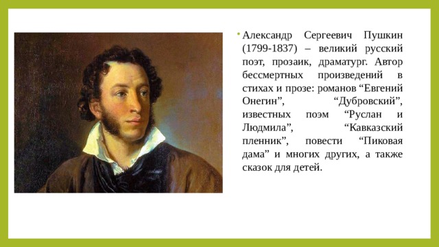 Александр Сергеевич Пушкин (1799-1837) – великий русский поэт, прозаик, драматург. Автор бессмертных произведений в стихах и прозе: романов “Евгений Онегин”, “Дубровский”, известных поэм “Руслан и Людмила”, “Кавказский пленник”, повести “Пиковая дама” и многих других, а также сказок для детей. 