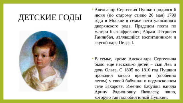 Александр Сергеевич Пушкин родился 6 июня (по старому стилю 26 мая) 1799 года в Москве в семье нетитулованного дворянского рода. Прадедом поэта по матери был африканец Абрам Петрович Ганнибал, являвшийся воспитанником и слугой царя Петра I. В семье, кроме Александра Сергеевича было еще несколько детей – сын Лев и дочь Ольга. С 1805 по 1810 год Пушкин проводил много времени (особенно летом) у своей бабушки в подмосковном селе Захарове. Именно бабушка наняла Арину Родионовну Яковлеву, няню, которую так полюбил юный Пушкин. ДЕТСКИЕ ГОДЫ 