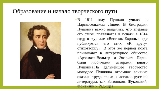 Образование и начало творческого пути В 1811 году Пушкин учился в Царскосельском Лицее. В биографии Пушкина важно выделить, что впервые его стихи появляются в печати в 1814 году, в журнале «Вестник Европы», где публикуется его стих «К другу-стихотворцу». В этот же период поэта принимают в литературное общество «Арзамас».Вольтер и Эварист Парни были любимыми авторами юного Пушкина.На дальнейшее творчество молодого Пушкина огромное влияние оказали труды таких классиков русской литературы, как Батюшков, Жуковский, Фонвизин и Радищев. 