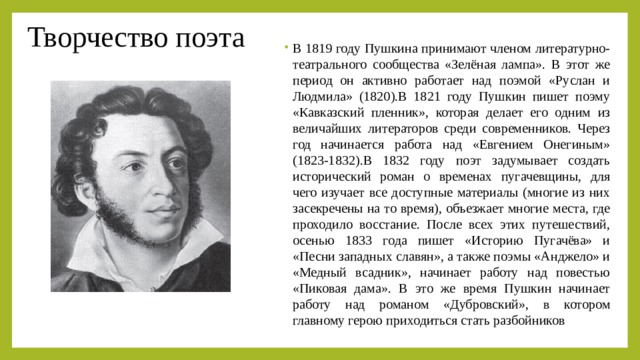 Творчество поэта В 1819 году Пушкина принимают членом литературно-театрального сообщества «Зелёная лампа». В этот же период он активно работает над поэмой «Руслан и Людмила» (1820).В 1821 году Пушкин пишет поэму «Кавказский пленник», которая делает его одним из величайших литераторов среди современников. Через год начинается работа над «Евгением Онегиным» (1823-1832).В 1832 году поэт задумывает создать исторический роман о временах пугачевщины, для чего изучает все доступные материалы (многие из них засекречены на то время), объезжает многие места, где проходило восстание. После всех этих путешествий, осенью 1833 года пишет «Историю Пугачёва» и «Песни западных славян», а также поэмы «Анджело» и «Медный всадник», начинает работу над повестью «Пиковая дама». В это же время Пушкин начинает работу над романом «Дубровский», в котором главному герою приходиться стать разбойников 