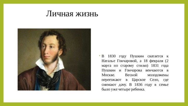 Личная жизнь В 1830 году Пушкин сватается к Наталье Гончаровой, а 18 февраля (2 марта по старому стилю) 1831 года Пушкин и Гончарова венчаются в Москве. Весной молодожены переезжают в Царское Село, где снимают дачу. В 1836 году в семье было уже четыре ребенка. 
