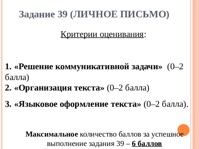 Задание 39 (ЛИЧНОЕ ПИСЬМО) Критерии оценивания : 1. «Решение коммуникативной задачи» (0–2 балла) 2. «Организация текста» (0–2 балла) 3. «Языковое оформление текста» (0–2 балла). Максимальное количество баллов за успешное выполнение задания 39 – 6 баллов 
