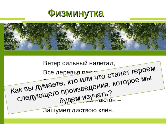 Как вы думаете, кто или что станет героем следующего произведения, которое мы будем изучать? Физминутка Ветер сильный налетал, Все деревья раскачал. Ветки гнутся взад-вперёд, Ветер их качает, гнёт. Раз наклон и два наклон – Зашумел листвою клён . 