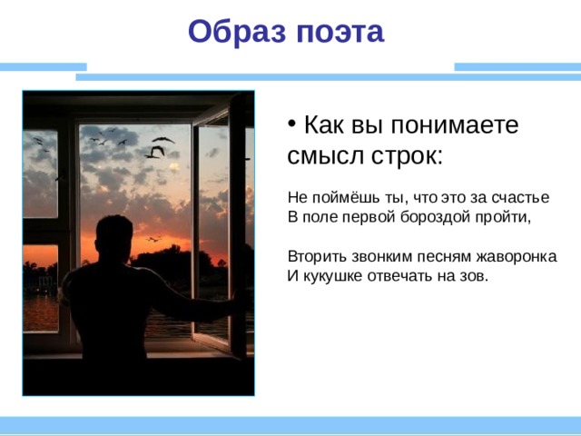 Образ поэта  Как вы понимаете смысл строк:  Не поймёшь ты, что это за счастье В поле первой бороздой пройти, Вторить звонким песням жаворонка И кукушке отвечать на зов. 