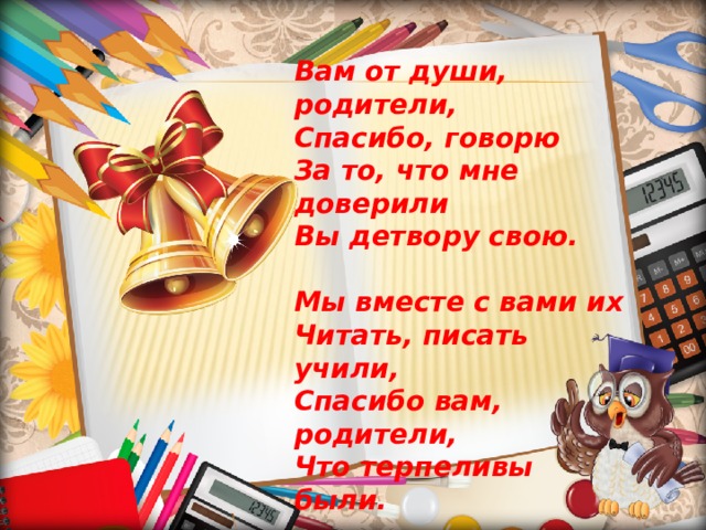 Вам от души, родители,  Спасибо, говорю  За то, что мне доверили  Вы детвору свою.  Мы вместе с вами их  Читать, писать учили,  Спасибо вам, родители,  Что терпеливы были.  Гордиться можем мы  Совместными трудами,  Ученики отличные  Вышли у нас с вами!   