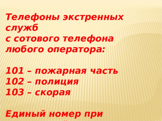 Телефоны экстренных служб с сотового телефона любого оператора:  101 – пожарная часть 102 – полиция 103 – скорая  Единый номер при черезвычайных ситуациях 112 