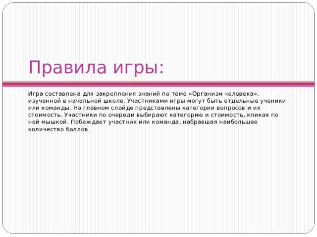 Правила игры: Игра составлена для закрепления знаний по теме «Организм человека», изученной в начальной школе. Участниками игры могут быть отдельные ученики или команды. На главном слайде представлены категории вопросов и их стоимость. Участники по очереди выбирают категорию и стоимость, кликая по ней мышкой. Побеждает участник или команда, набравшая наибольшее количество баллов. 