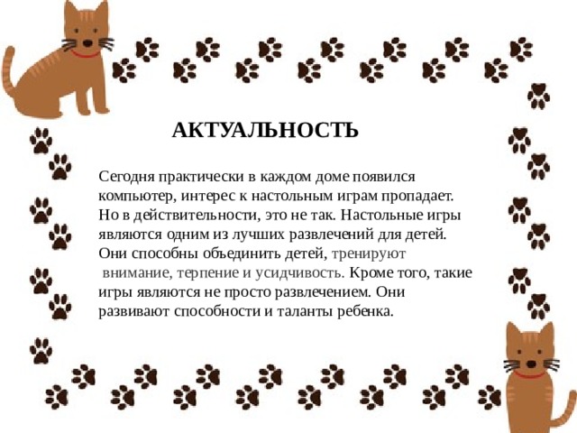 АКТУАЛЬНОСТЬ Сегодня практически в каждом доме появился компьютер, интерес к настольным играм пропадает. Но в действительности, это не так. Настольные игры являются   одним из лучших развлечений для детей. Они способны объединить детей,  тренируют  внимание,   терпение и усидчивость.  Кроме того, такие игры являются не просто развлечением. Они развивают способности и таланты ребенка. 