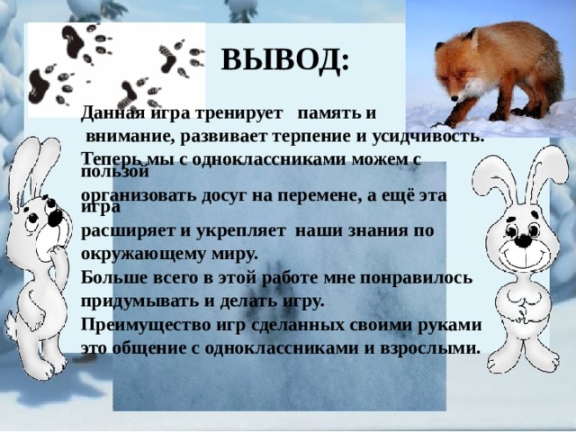 ВЫВОД: Данная игра тренирует   память и   внимание, развивает терпение и усидчивость.  Теперь мы с одноклассниками можем с пользой  организовать досуг на перемене, а ещё эта игра  расширяет и укрепляет наши знания по  окружающему миру.  Больше всего в этой работе мне понравилось  придумывать и делать игру.  Преимущество игр сделанных своими руками  это общение с одноклассниками и взрослыми.   