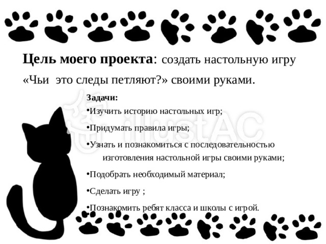 Цель моего проекта :  создать настольную игру «Чьи это следы петляют?» своими руками. Задачи: Изучить историю настольных игр;  Придумать правила игры;  Узнать и познакомиться с последовательностью  изготовления настольной игры своими руками; Подобрать необходимый материал;  Сделать игру ;  Познакомить ребят класса и школы с игрой.   