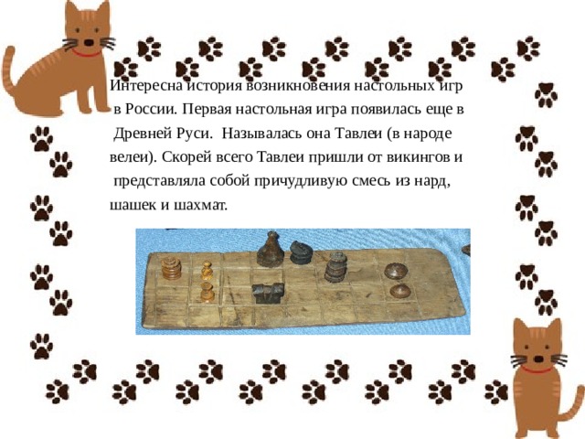 Интересна история возникновения настольных игр  в России. Первая настольная игра появилась еще в  Древней Руси.  Называлась она Тавлеи (в народе велеи). Скорей всего Тавлеи пришли от викингов и  представляла собой причудливую смесь из нард, шашек и шахмат. 
