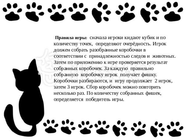  Правила игры:  сначала игроки кидают кубик и по количеству точек, определяют очерёдность. Игрок должен собрать разобранные коробочки в соответствии с принадлежностью следов и животных. Затем по приложению к игре проверяется результат собранных коробочек. За каждую правильно собранную коробочку игрок получает фишку. Коробочки разбираются, и игру продолжает 2 игрок, затем 3 игрок. Сбор коробочек можно повторить несколько раз. По количеству собранных фишек, определяется победитель игры. 