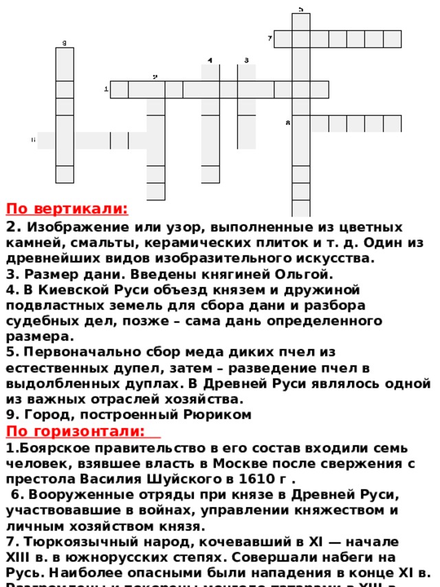 По вертикали: 2. Изображение или узор, выполненные из цветных камней, смальты, керамических плиток и т. д. Один из древнейших видов изобразительного искусства. 3. Размер дани. Введены княгиней Ольгой. 4.  В Киевской Руси объезд князем и дружиной подвластных земель для сбора дани и разбора судебных дел, позже – сама дань определенного размера. 5.  Первоначально сбор меда диких пчел из естественных дупел, затем – разведение пчел в выдолбленных дуплах. В Древней Руси являлось одной из важных отраслей хозяйства. 9. Город, построенный Рюриком По горизонтали: 1.Боярское правительство в его состав входили семь человек, взявшее власть в Москве после свержения с престола Василия Шуйского в 1610 г .  6.  Вооруженные отряды при князе в Древней Руси, участвовавшие в войнах, управлении княжеством и личным хозяйством князя.  7.  Тюркоязычный народ, кочевавший в XI — начале XIII в. в южнорусских степях. Совершали набеги на Русь. Наиболее опасными были нападения в конце XI в. Разгромлены и покорены монголо-татарами в XIII в. 8.  Домашние рабы. 