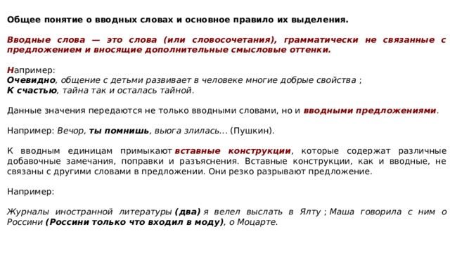   Общее понятие о вводных словах и основное правило их выделения.  Вводные слова — это слова (или словосочетания), грамматически не связанные с предложением и вносящие дополнительные смысловые оттенки.   Н апример:  Очевидно , общение с детьми развивает в человеке многие добрые свойства  ;  К счастью , тайна так и осталась тайной . Данные значения передаются не только вводными словами, но и  вводными предложениями . Например:  Вечор,  ты помнишь , вьюга злилась.. . (Пушкин). К вводным единицам примыкают  вставные конструкции , которые содержат различные добавочные замечания, поправки и разъяснения. Вставные конструкции, как и вводные, не связаны с другими словами в предложении. Они резко разрывают предложение. Например:   Журналы иностранной литературы  (два)  я велел выслать в Ялту  ;  Маша говорила с ним о Россини  (Россини только что входил в моду) , о Моцарте.   