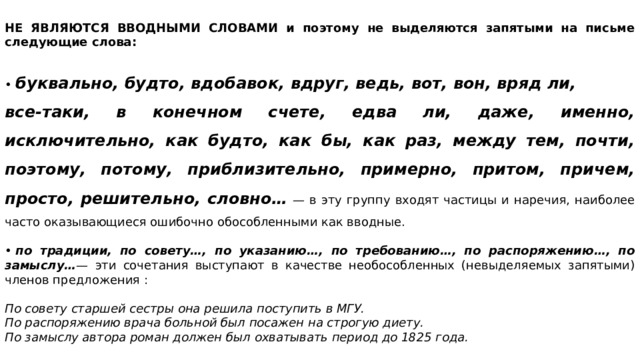   НЕ ЯВЛЯЮТСЯ ВВОДНЫМИ СЛОВАМИ и поэтому не выделяются запятыми на письме следующие слова:   •  буквально, будто, вдобавок, вдруг, ведь, вот, вон, вряд ли, все-таки, в конечном счете, едва ли, даже, именно, исключительно, как будто, как бы, как раз, между тем, почти, поэтому, потому, приблизительно, примерно, притом, причем, просто, решительно, словно…   — в эту группу входят частицы и наречия, наиболее часто оказывающиеся ошибочно обособленными как вводные.   •  по традиции, по совету…, по указанию…, по требованию…, по распоряжению…, по замыслу… — эти сочетания выступают в качестве необособленных (невыделяемых запятыми) членов предложения : По совету старшей сестры она решила поступить в МГУ. По распоряжению врача больной был посажен на строгую диету. По замыслу автора роман должен был охватывать период до 1825 года. 