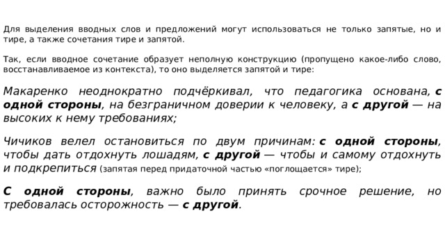Для выделения вводных слов и предложений могут использоваться не только запятые, но и тире, а также сочетания тире и запятой. Так, если вводное сочетание образует неполную конструкцию (пропущено какое-либо слово, восстанавливаемое из контекста), то оно выделяется запятой и тире:   Макаренко неоднократно подчёркивал, что педагогика основана,  с одной стороны , на безграничном доверии к человеку, а  с другой  — на высоких к нему требованиях;  Чичиков велел остановиться по двум причинам:  с одной стороны , чтобы дать отдохнуть лошадям,  с другой  — чтобы и самому отдохнуть и подкрепиться   (запятая перед придаточной частью «поглощается» тире);   С одной стороны , важно было принять срочное решение, но требовалась осторожность —  с другой .   
