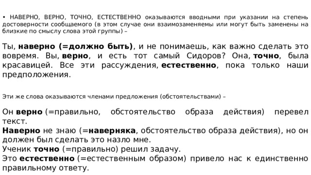 • НАВЕРНО, ВЕРНО, ТОЧНО, ЕСТЕСТВЕННО оказываются вводными при указании на степень достоверности сообщаемого (в этом случае они взаимозаменяемы или могут быть заменены на близкие по смыслу слова этой группы) – Ты,  наверно (=должно быть) , и не понимаешь, как важно сделать это вовремя. Вы,  верно , и есть тот самый Сидоров? Она,  точно , была красавицей. Все эти рассуждения,  естественно , пока только наши предположения. Эти же слова оказываются членами предложения (обстоятельствами) – Он  верно  (=правильно, обстоятельство образа действия) перевел текст.  Наверно  не знаю (= наверняка , обстоятельство образа действия), но он должен был сделать это назло мне. Ученик  точно  (=правильно) решил задачу. Это  естественно  (=естественным образом) привело нас к единственно правильному ответу.   