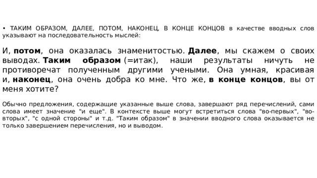 • ТАКИМ ОБРАЗОМ, ДАЛЕЕ, ПОТОМ, НАКОНЕЦ, В КОНЦЕ КОНЦОВ в качестве вводных слов указывают на последовательность мыслей: И,  потом , она оказалась знаменитостью.  Далее , мы скажем о своих выводах.  Таким образом  (=итак), наши результаты ничуть не противоречат полученным другими учеными. Она умная, красивая и,  наконец , она очень добра ко мне. Что же,  в конце концов , вы от меня хотите? Обычно предложения, содержащие указанные выше слова, завершают ряд перечислений, сами слова имеет значение 