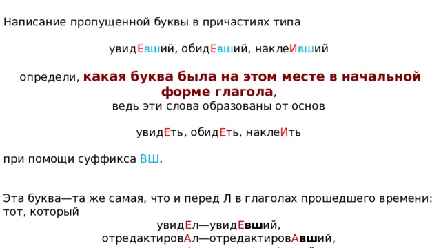 Написание про­пу­щен­ной буквы в при­ча­сти­ях типа увид Е вш ий, обид Е вш ий, на­кле­ И в­ш ий опре­де­ли,  какая буква была на этом месте в на­чаль­ной форме глагола , ведь эти слова об­ра­зо­ва­ны от основ увид Е ть, обид Е ть, на­кле­ И ть при по­мо­щи суф­фик­са ВШ . Эта буква—та же самая, что и перед Л в гла­го­лах про­шед­ше­го времени: тот, ко­то­рый увид Е л—увид Е вш ий, отредактиров А л—отредактиров А вш ий, переписыв А л—переписыв А вш ий. 
