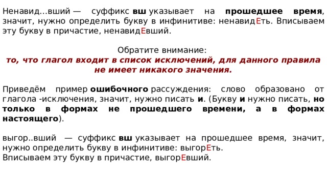 Ненавид...вший — суффикс  вш  указывает на прошедшее время , значит, нужно определить букву в инфинитиве: ненавид Е ть. Вписываем эту букву в причастие, ненавид Е вший. Обратите внимание:  то, что глагол входит в список исключений, для данного правила не имеет никакого значения.  Приведём пример  ошибочного  рассуждения: слово образовано от глагола -исключения, значит, нужно писать  и . (Букву  и  нужно писать, но только в формах не прошедшего времени, а в формах настоящего ).   выгор..вший  — суффикс  вш  указывает на прошедшее время, значит, нужно определить букву в инфинитиве: выгор Е ть. Вписываем эту букву в причастие, выгор Е вший. 