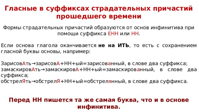 Глас­ные в суф­фик­сах стра­да­тель­ных при­ча­стий про­шед­ше­го вре­ме­ни  Формы стра­да­тель­ных при­ча­стий об­ра­зу­ют­ся от основ ин­фи­ни­ти­ва при помощи суффикса ЕНН или НН . Если ос­но­ва гла­го­ла окан­чи­ва­ет­ся  не на ИТЬ , то есть с со­хра­не­ни­ем глас­ной буквы основы, например: Зарисов А ть→зарисов А +НН+ый=зарисов а нный, в слове два суффикса; замаскиров А ть→замаскиров А +НН+ый=замаскиров а нный, в слове два суффикса; обстрел Я ть→обстрел Я +НН+ый=обстрел я нный, в слове два суффикса. Перед НН пи­шет­ся та же самая буква, что и в ос­но­ве инфинитива. 