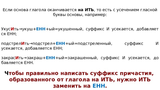 Если ос­но­ва гла­го­ла окан­чи­ва­ет­ся  на ИТЬ , то есть с усе­че­ни­ем глас­ной буквы основы, например: Укус И ть→укуш+ ЕНН +ый=укушенный, суф­фикс И усекается, до­бав­ля­ет­ся ЕНН; подстрел И ть→подстрел+ ЕНН +ый=подстреленный, суф­фикс И усекается, до­бав­ля­ет­ся ЕНН; закрас И ть→закраш+ ЕНН +ый=закрашенный, суф­фикс И усекается, до­бав­ля­ет­ся ЕНН. Ч тобы правильно написать суффикс причастия, образованного от глагола на ИТЬ, нужно ИТЬ заменить на ЕНН . 