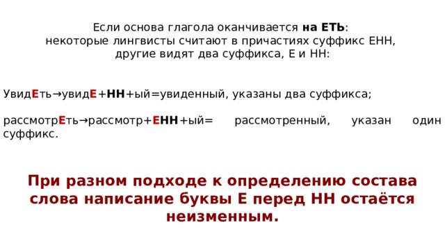 Если ос­но­ва гла­го­ла окан­чи­ва­ет­ся  на ЕТЬ : не­ко­то­рые линг­ви­сты счи­та­ют в при­ча­сти­ях суф­фикс ЕНН, дру­гие видят два суффикса, Е и НН: Увид Е ть→увид Е + НН +ый=увиденный, ука­за­ны два суффикса; рассмотр Е ть→рассмотр+ Е НН +ый= рассмотренный, ука­зан один суффикс.  При раз­ном под­хо­де к опре­де­ле­нию со­ста­ва слова на­пи­са­ние буквы Е перед НН остаётся неизменным.   Буквы И перед НН не бывает никогда! 